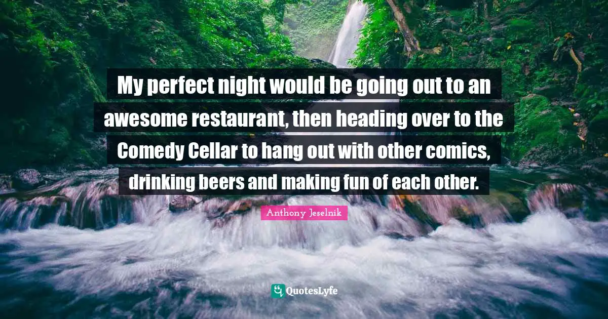 My perfect night would be going out to an awesome restaurant, then heading over to the Comedy Cellar to hang out with other comics, drinking beers and making fun of each other.