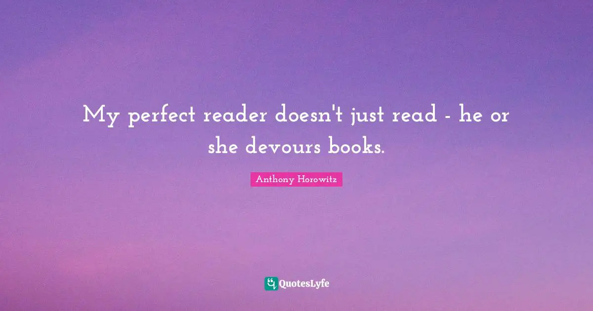 My perfect reader doesn't just read - he or she devours books.