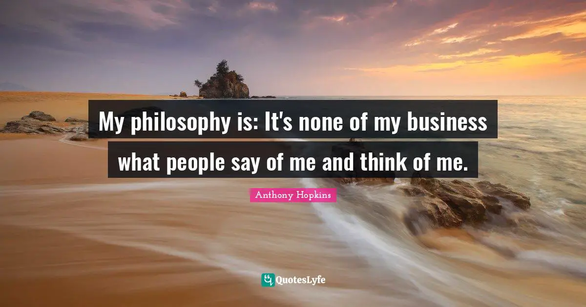 My philosophy is: It's none of my business what people say of me and think of me.