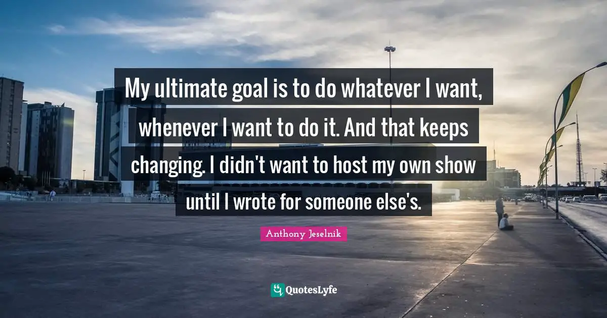 Ultimate Goal Quotes: "My ultimate goal is to do whatever I want, whenever I want to do it. And that keeps changing. I didn't want to host my own show until I wrote for someone else's."