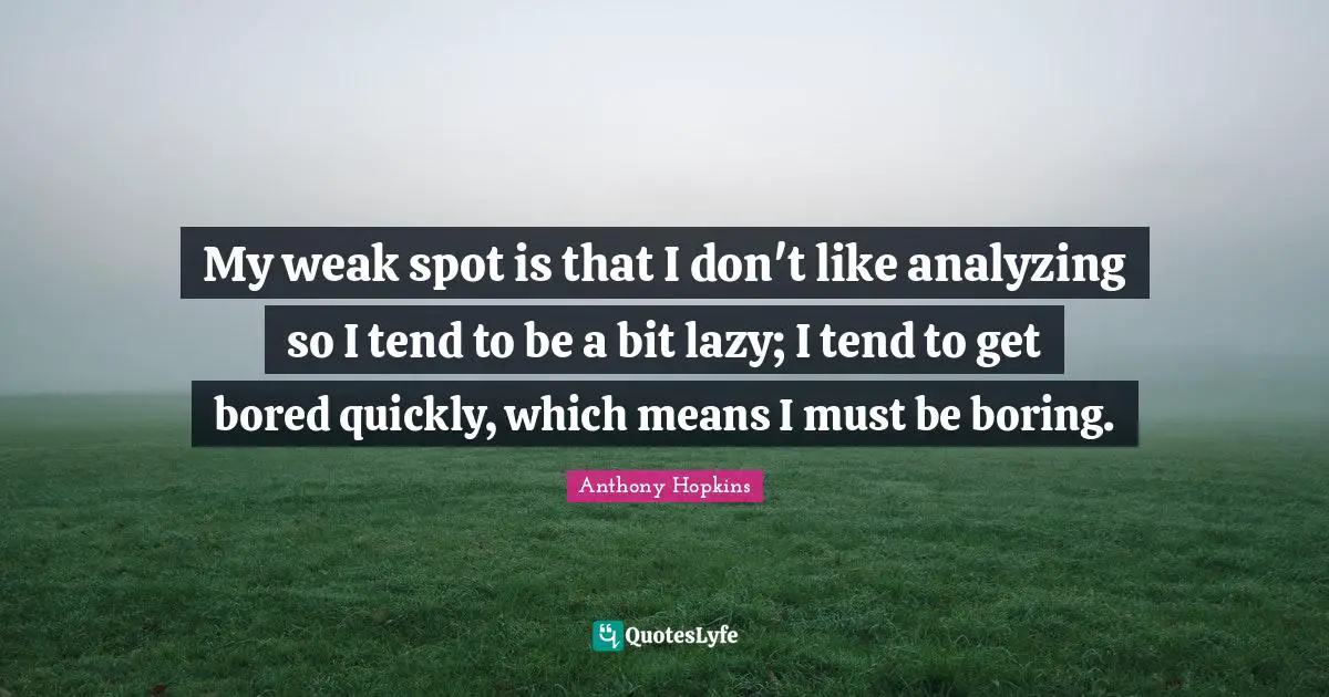 My weak spot is that I don't like analyzing so I tend to be a bit lazy; I tend to get bored quickly, which means I must be boring.