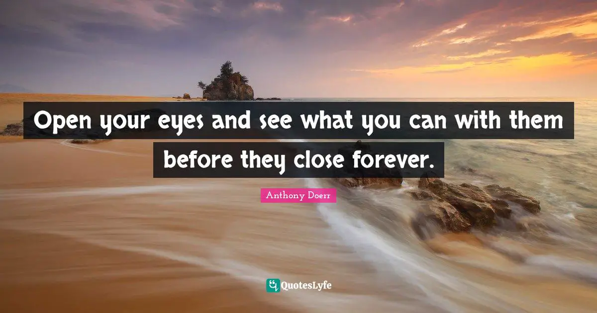 Open your eyes and see what you can with them before they close forever.