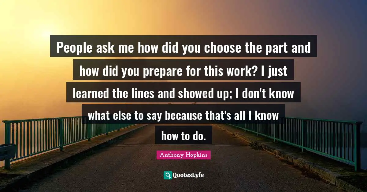 People ask me how did you choose the part and how did you prepare for this work? I just learned the lines and showed up; I don't know what else to say because that's all I know how to do.