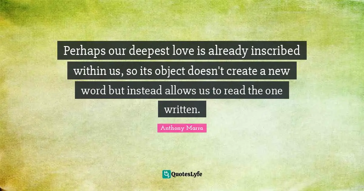 Perhaps our deepest love is already inscribed within us, so its object doesn't create a new word but instead allows us to read the one written.
