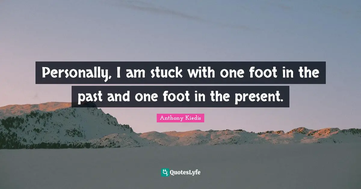 Personally, I am stuck with one foot in the past and one foot in the present.