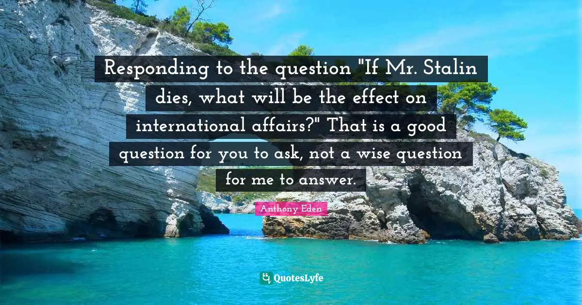 Anthony Eden Quotes: "Responding to the question "If Mr. Stalin dies, what will be the effect on international affairs?" That is a good question for you to ask, not a wise question for me to answer."
