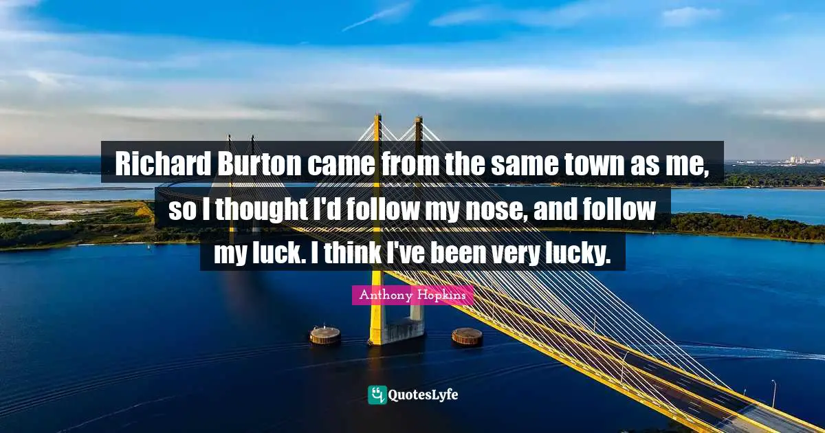 Richard Burton came from the same town as me, so I thought I'd follow my nose, and follow my luck. I think I've been very lucky.