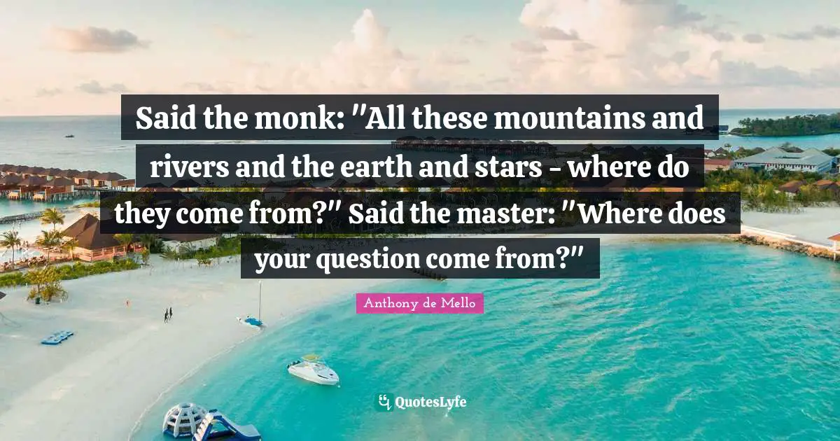 Said the monk: "All these mountains and rivers and the earth and stars - where do they come from?" Said the master: "Where does your question come from?"