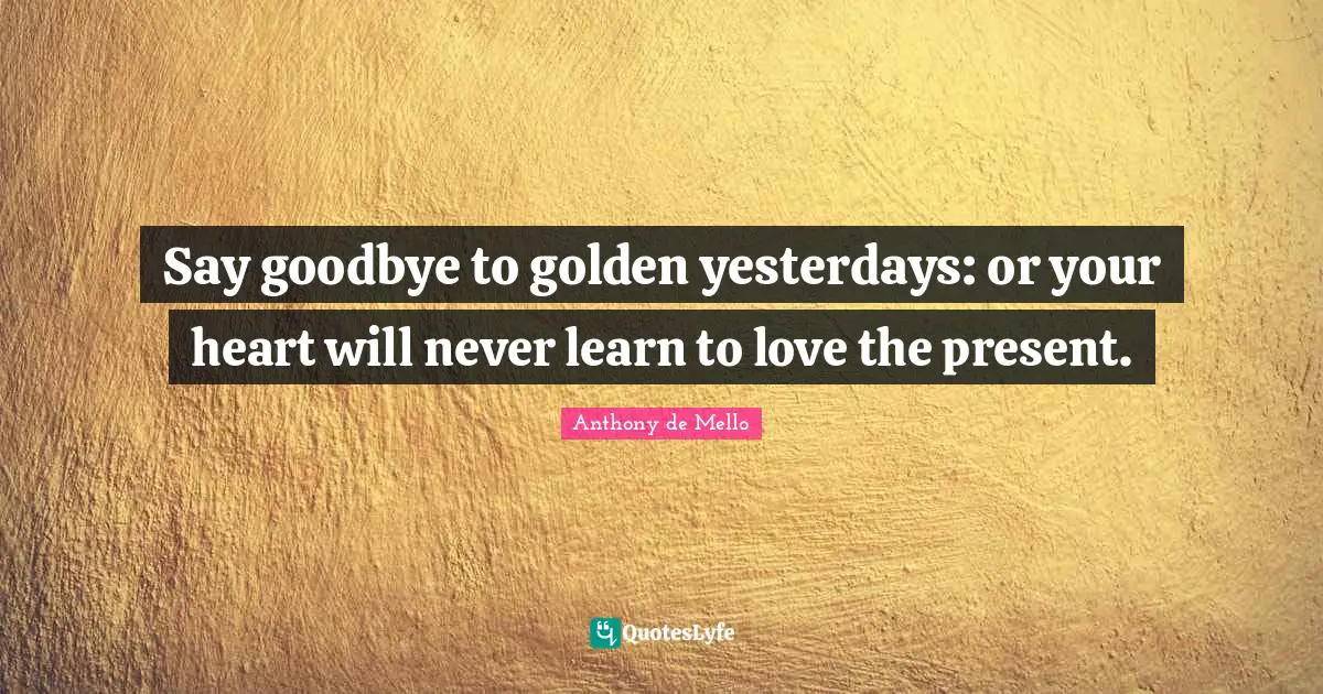 Say goodbye to golden yesterdays: or your heart will never learn to love the present.