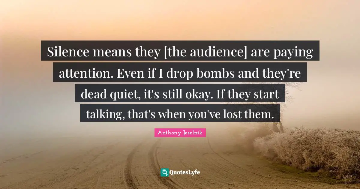 Silence means they [the audience] are paying attention. Even if I drop bombs and they're dead quiet, it's still okay. If they start talking, that's when you've lost them.