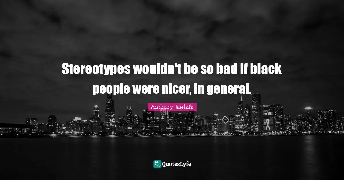 Stereotypes wouldn't be so bad if black people were nicer, in general.