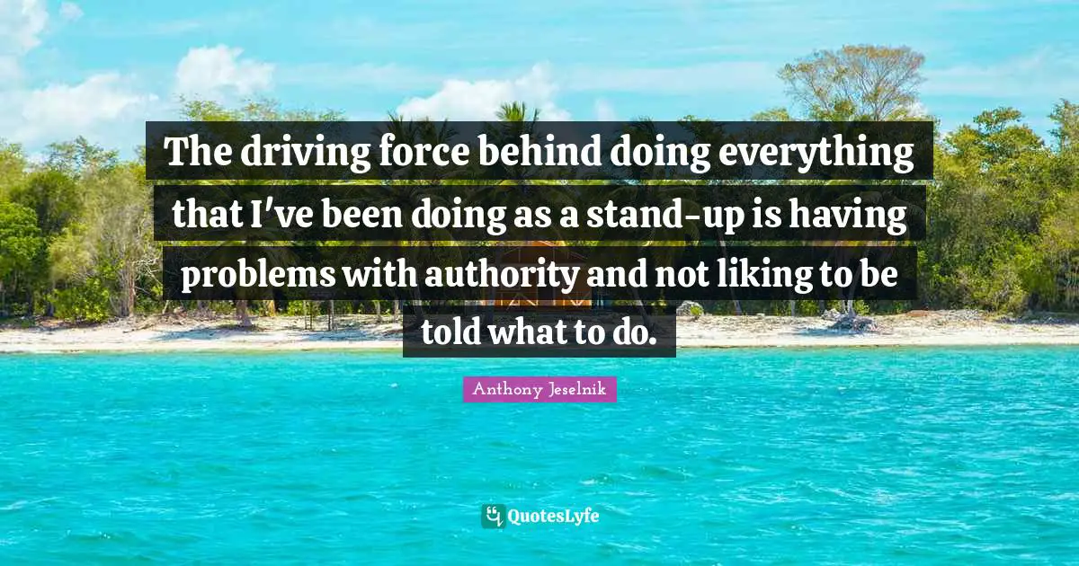 The driving force behind doing everything that I've been doing as a stand-up is having problems with authority and not liking to be told what to do.