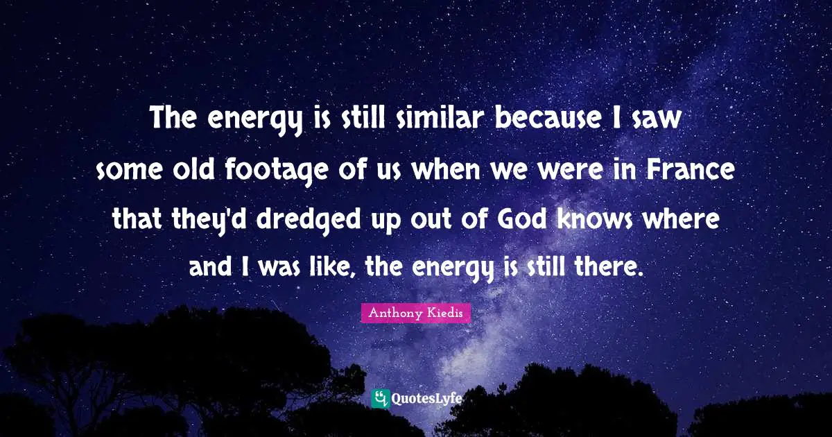 The energy is still similar because I saw some old footage of us when we were in France that they'd dredged up out of God knows where and I was like, the energy is still there.