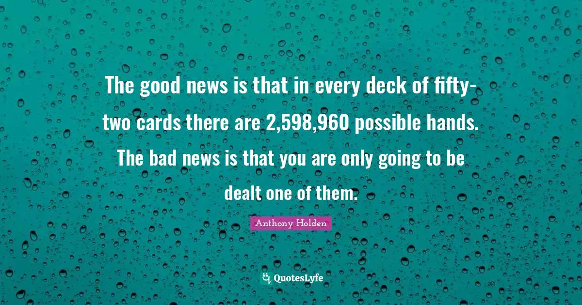 The good news is that in every deck of fifty-two cards there are 2,598,960 possible hands. The bad news is that you are only going to be dealt one of them.