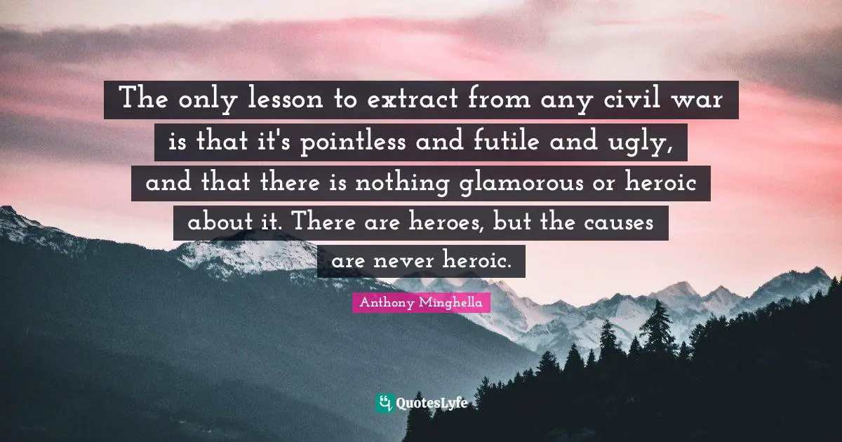 The only lesson to extract from any civil war is that it's pointless and futile and ugly, and that there is nothing glamorous or heroic about it. There are heroes, but the causes are never heroic.