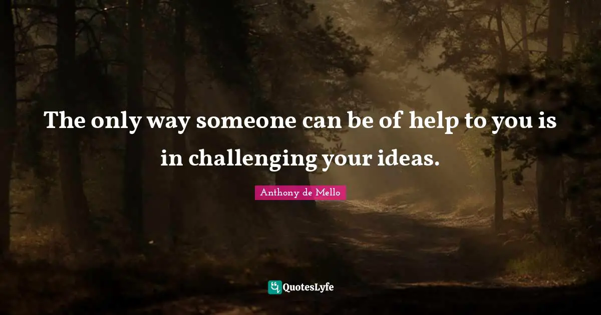 The only way someone can be of help to you is in challenging your ideas.