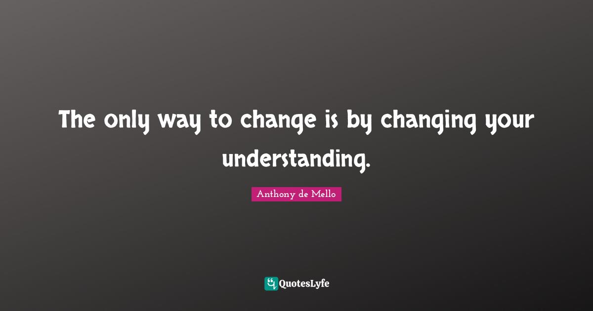 The only way to change is by changing your understanding.