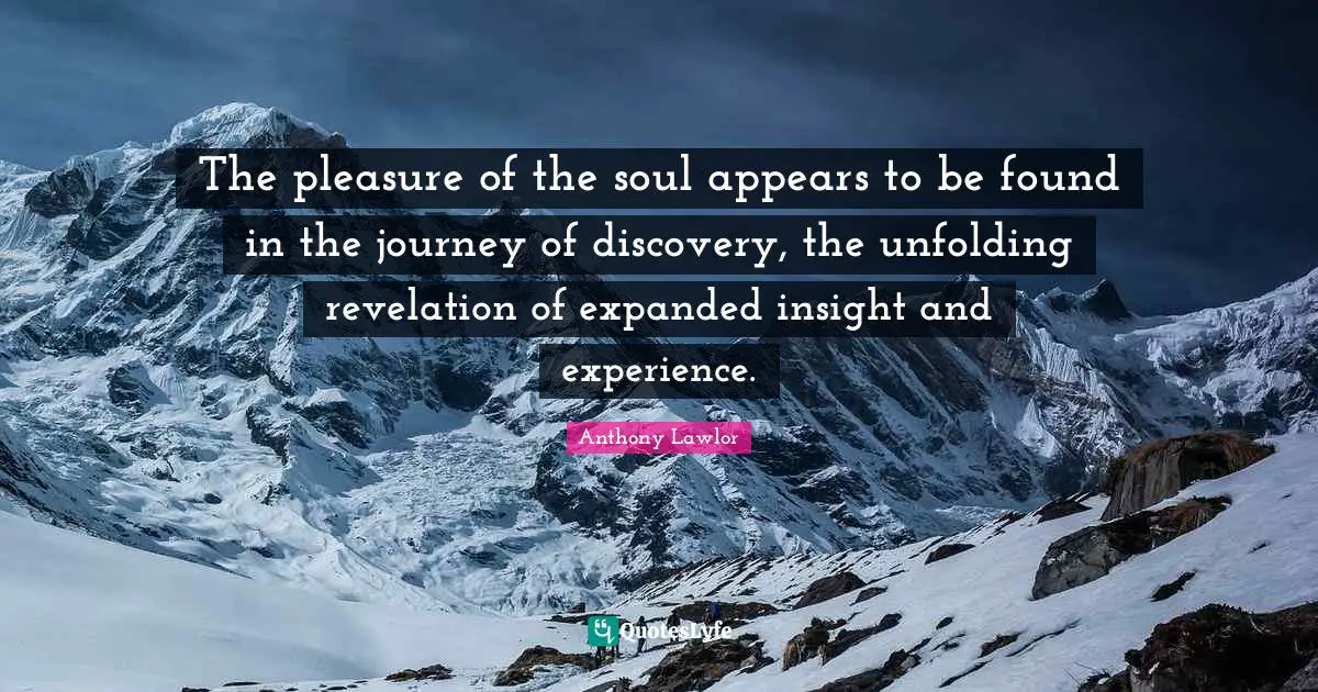 The pleasure of the soul appears to be found in the journey of discovery, the unfolding revelation of expanded insight and experience.