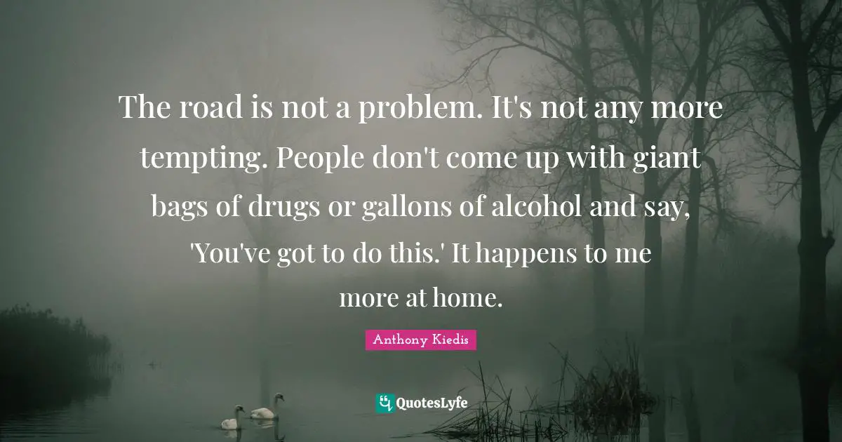The road is not a problem. It's not any more tempting. People don't come up with giant bags of drugs or gallons of alcohol and say, 'You've got to do this.' It happens to me more at home.