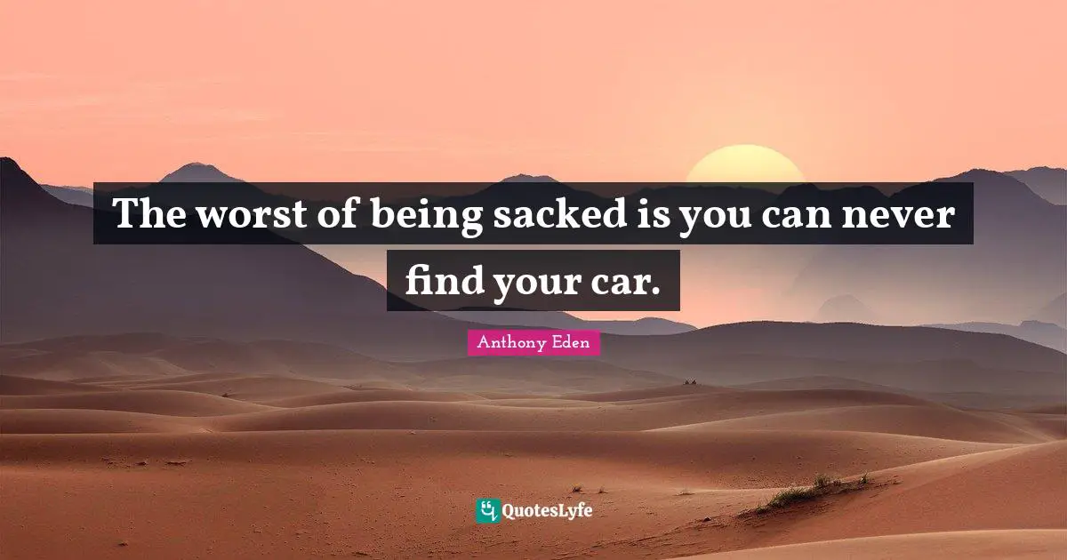 Anthony Eden Quotes: "The worst of being sacked is you can never find your car."