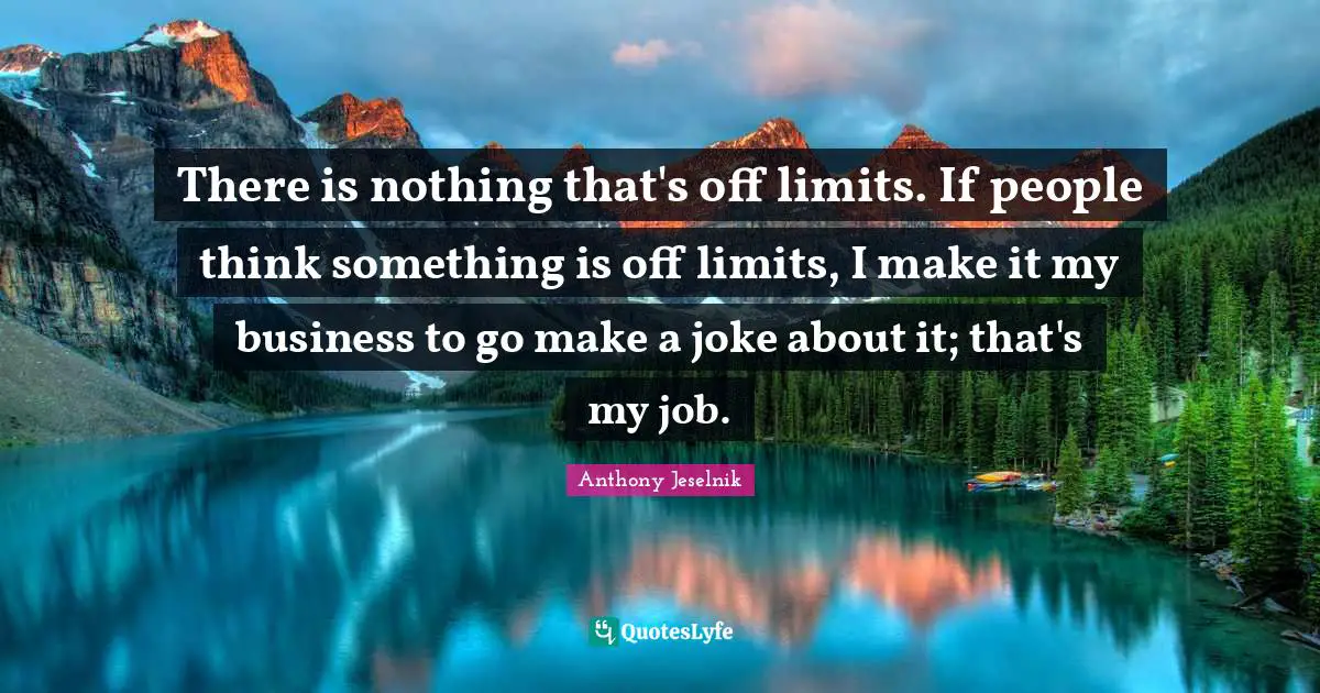 There is nothing that's off limits. If people think something is off limits, I make it my business to go make a joke about it; that's my job.
