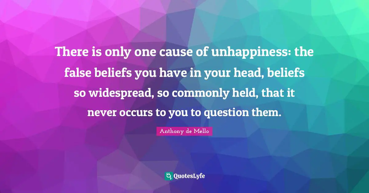 There is only one cause of unhappiness: the false beliefs you have in your head, beliefs so widespread, so commonly held, that it never occurs to you to question them.