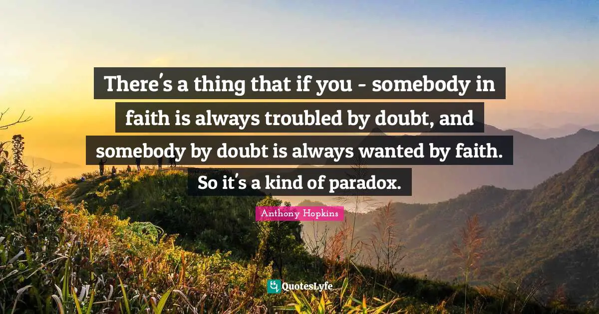 There's a thing that if you - somebody in faith is always troubled by doubt, and somebody by doubt is always wanted by faith. So it's a kind of paradox.