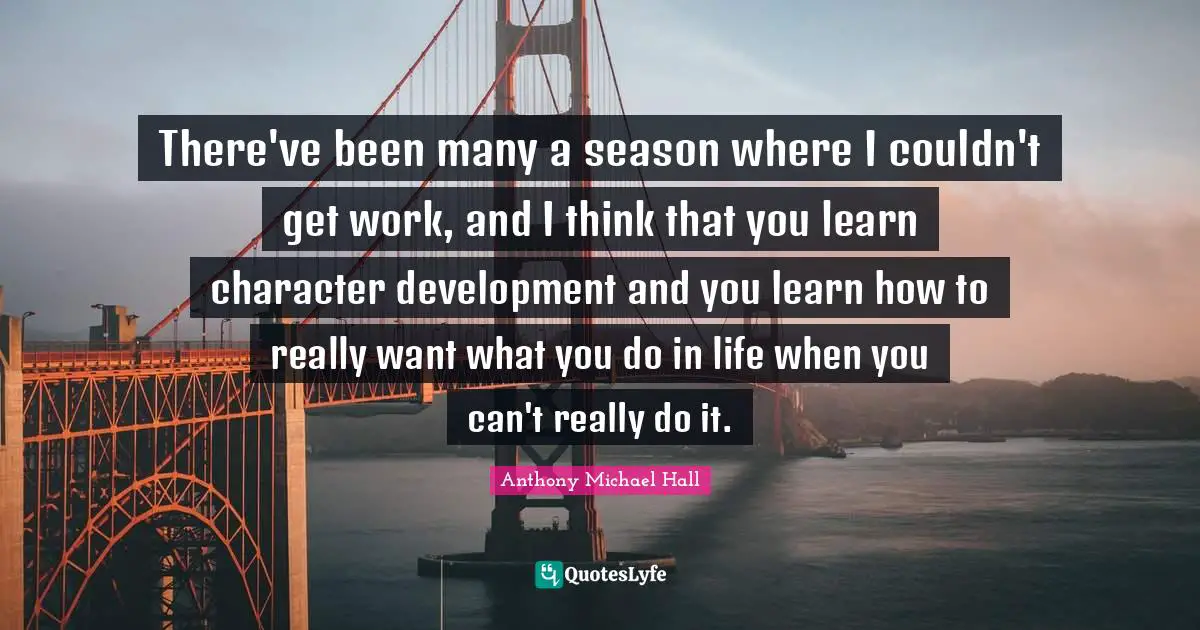 There've been many a season where I couldn't get work, and I think that you learn character development and you learn how to really want what you do in life when you can't really do it.