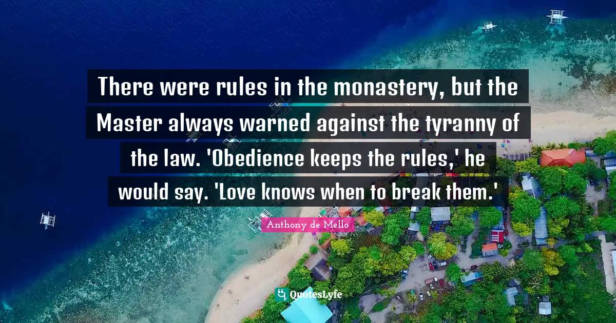 There were rules in the monastery, but the Master always warned against the tyranny of the law. 'Obedience keeps the rules,' he would say. 'Love knows when to break them.'