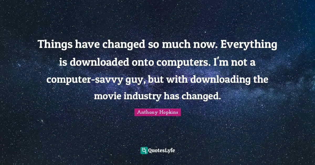 Things have changed so much now. Everything is downloaded onto computers. I'm not a computer-savvy guy, but with downloading the movie industry has changed.