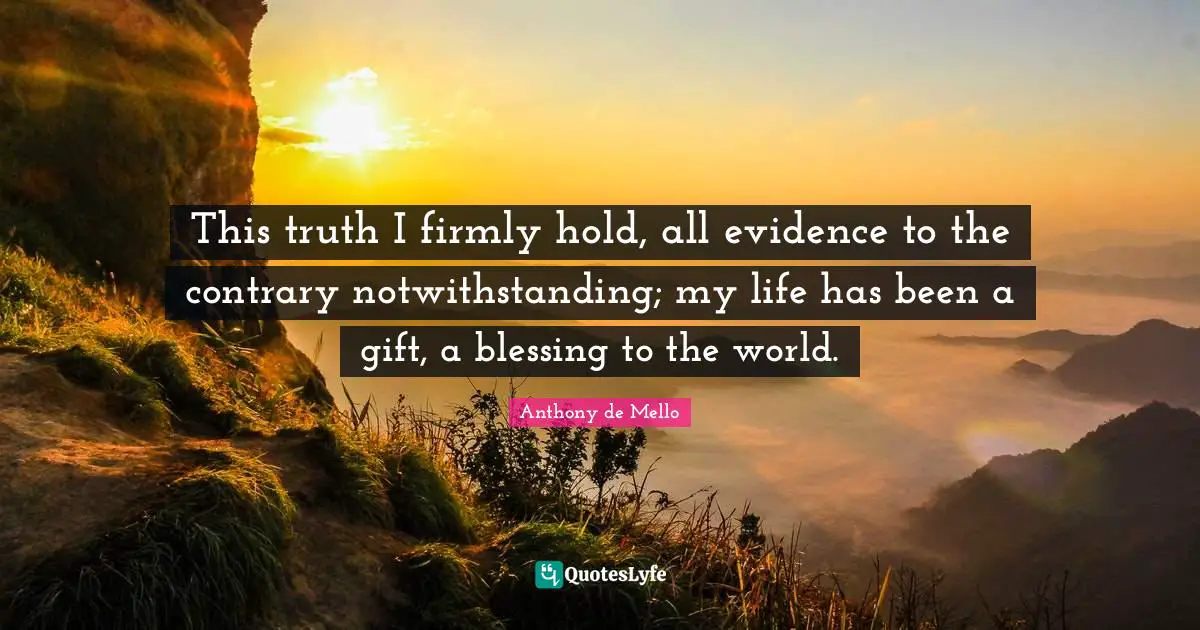 This truth I firmly hold, all evidence to the contrary notwithstanding; my life has been a gift, a blessing to the world.