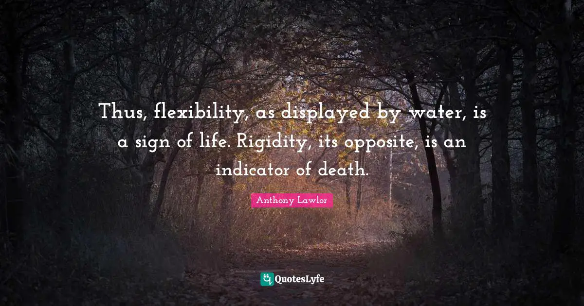 Thus, flexibility, as displayed by water, is a sign of life. Rigidity, its opposite, is an indicator of death.