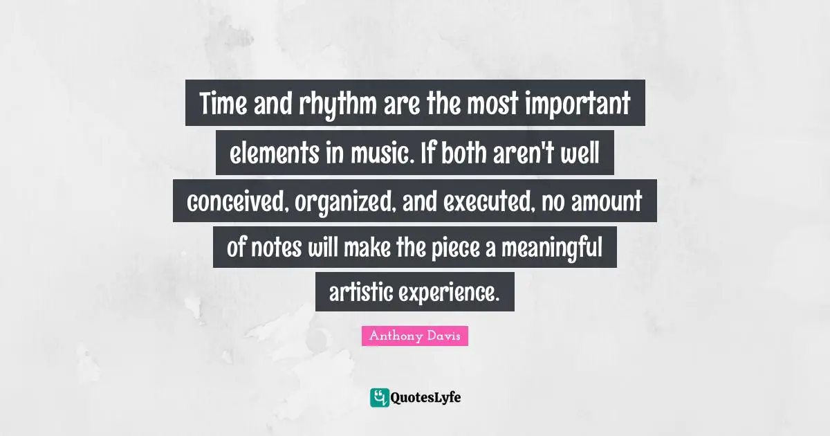 Time and rhythm are the most important elements in music. If both aren't well conceived, organized, and executed, no amount of notes will make the piece a meaningful artistic experience.