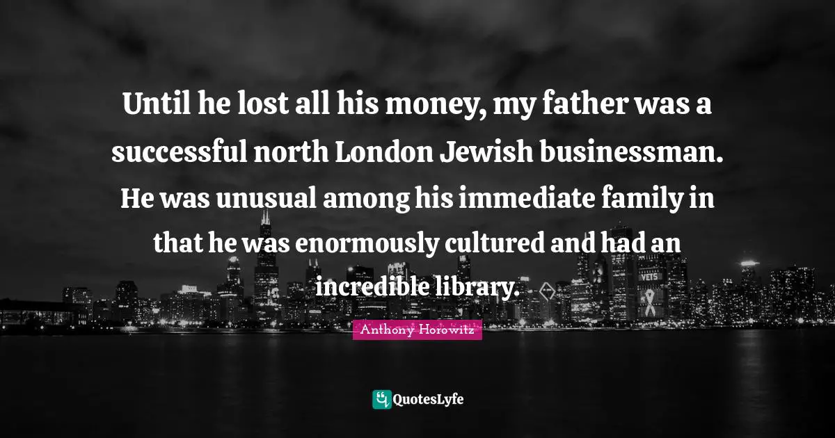 Anthony Horowitz Quotes: "Until he lost all his money, my father was a successful north London Jewish businessman. He was unusual among his immediate family in that he was enormously cultured and had an incredible library."