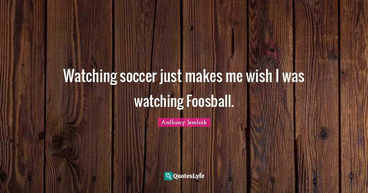 Watching soccer just makes me wish I was watching Foosball.