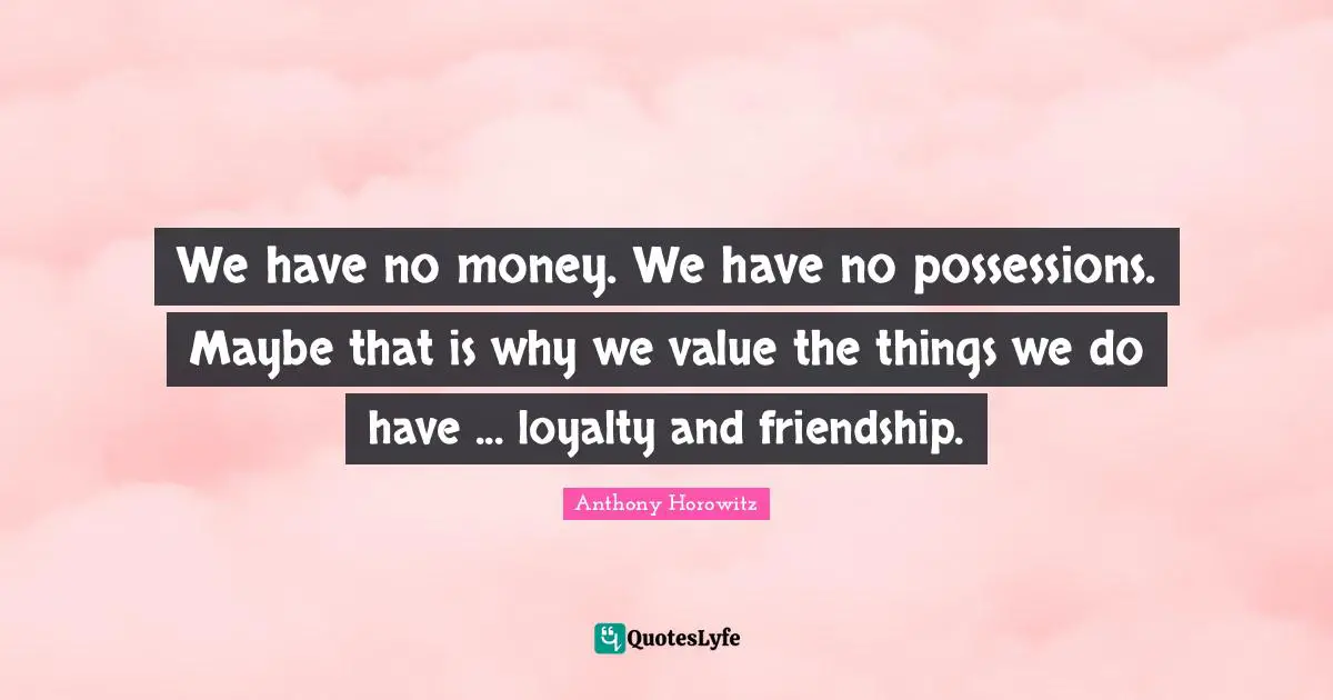 We have no money. We have no possessions. Maybe that is why we value the things we do have ... loyalty and friendship.