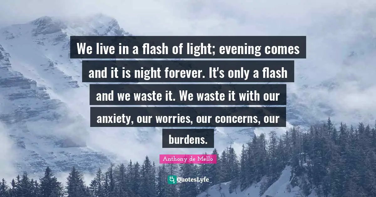 We live in a flash of light; evening comes and it is night forever. It's only a flash and we waste it. We waste it with our anxiety, our worries, our concerns, our burdens.
