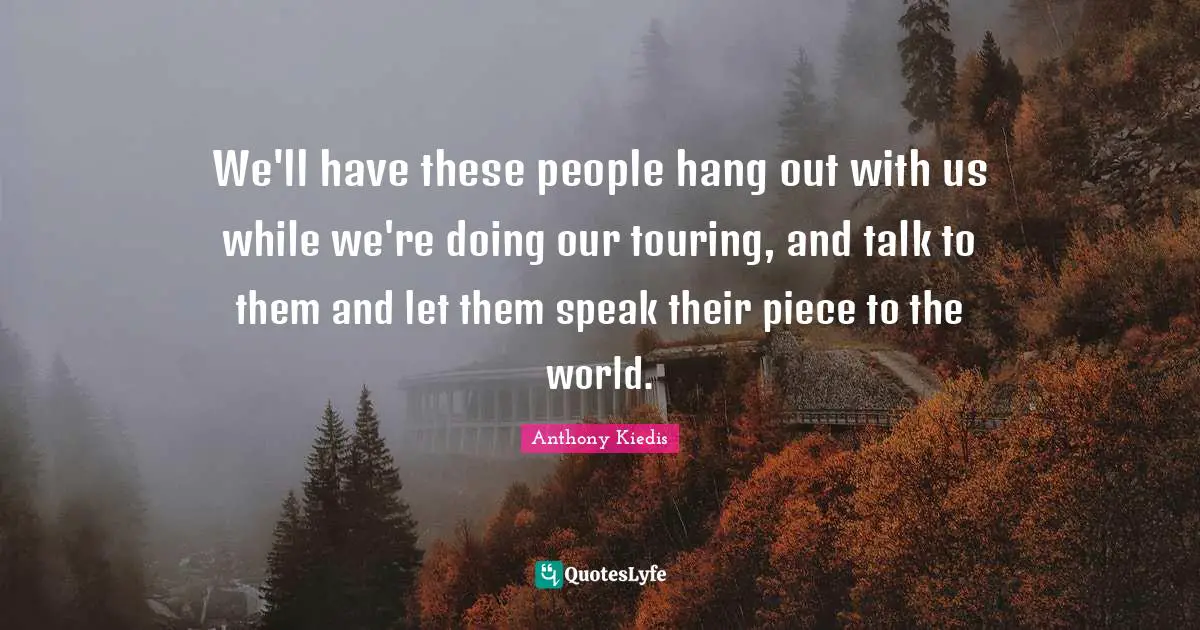 We'll have these people hang out with us while we're doing our touring, and talk to them and let them speak their piece to the world.