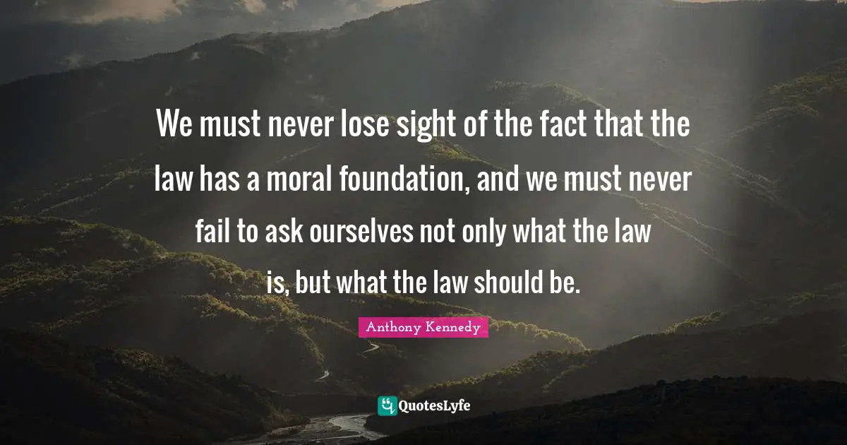 We must never lose sight of the fact that the law has a moral foundation, and we must never fail to ask ourselves not only what the law is, but what the law should be.