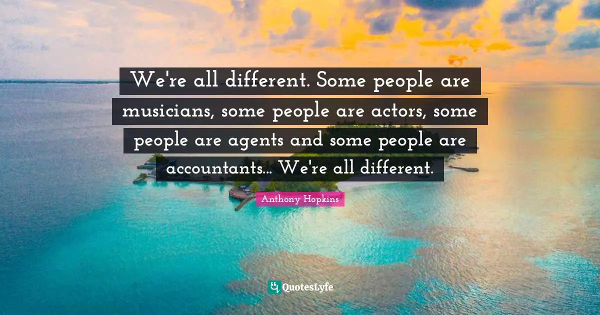 We're all different. Some people are musicians, some people are actors, some people are agents and some people are accountants... We're all different.