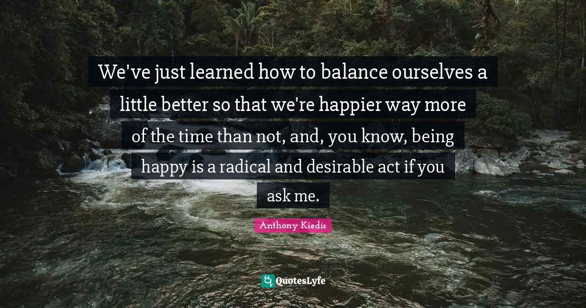 Anthony Kiedis Quotes: "We've just learned how to balance ourselves a little better so that we're happier way more of the time than not, and, you know, being happy is a radical and desirable act if you ask me."