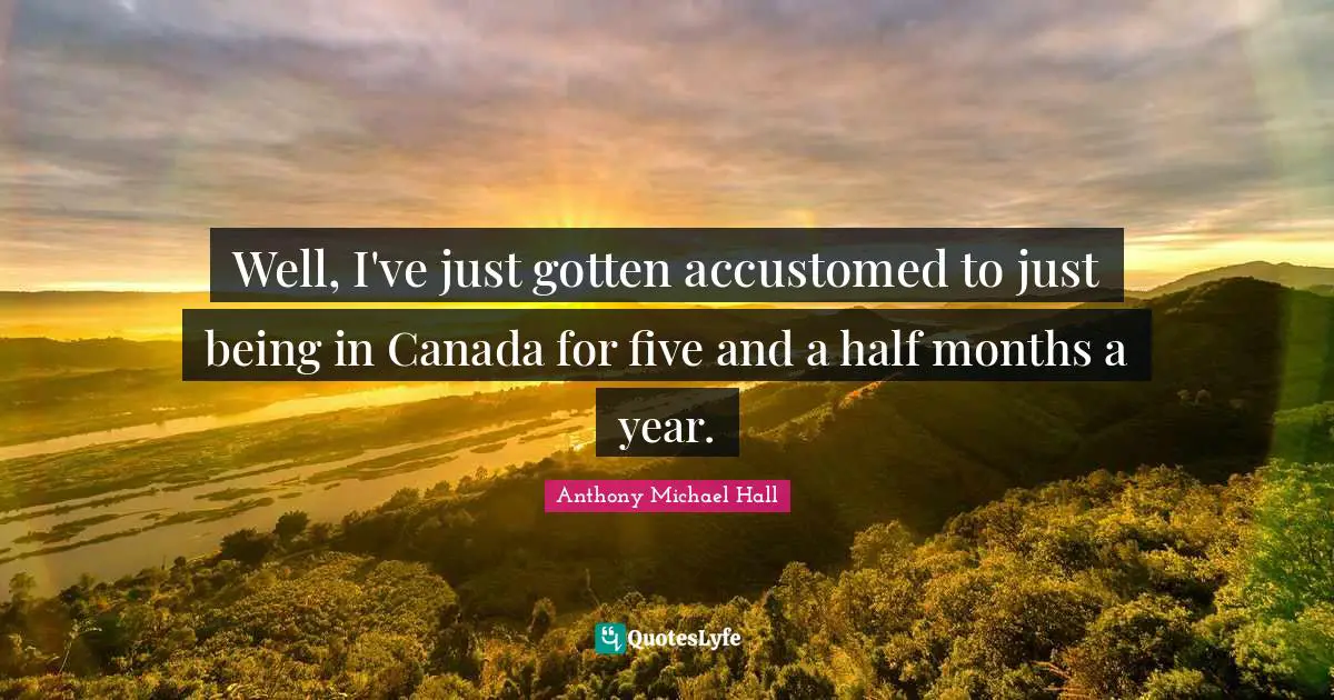 Well, I've just gotten accustomed to just being in Canada for five and a half months a year.