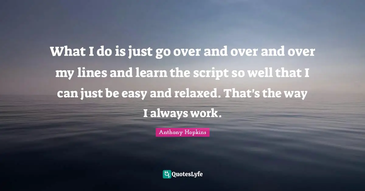 What I do is just go over and over and over my lines and learn the script so well that I can just be easy and relaxed. That's the way I always work.
