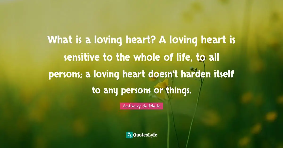 What is a loving heart? A loving heart is sensitive to the whole of life, to all persons; a loving heart doesn't harden itself to any persons or things.