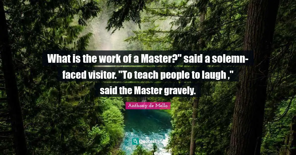 What is the work of a Master?" said a solemn-faced visitor. "To teach people to laugh ," said the Master gravely.