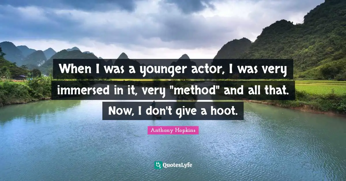 When I was a younger actor, I was very immersed in it, very "method" and all that. Now, I don't give a hoot.