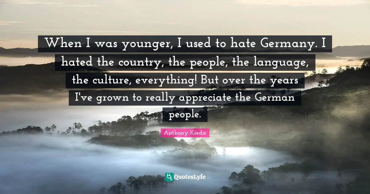 When I was younger, I used to hate Germany. I hated the country, the people, the language, the culture, everything! But over the years I've grown to really appreciate the German people.