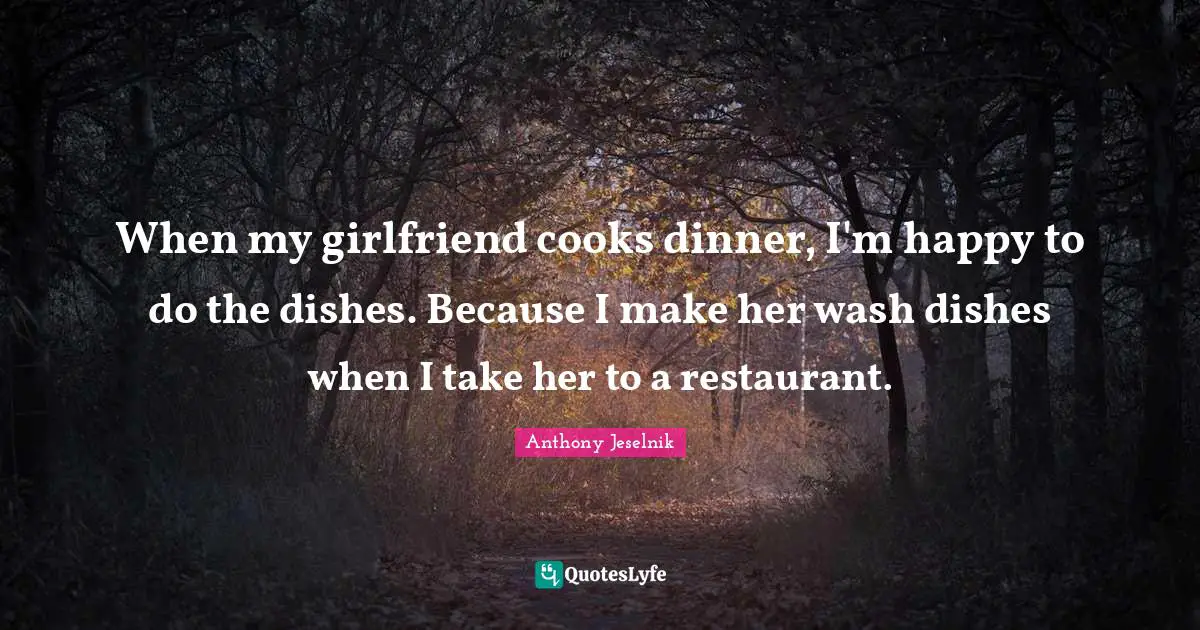 When my girlfriend cooks dinner, I'm happy to do the dishes. Because I make her wash dishes when I take her to a restaurant.