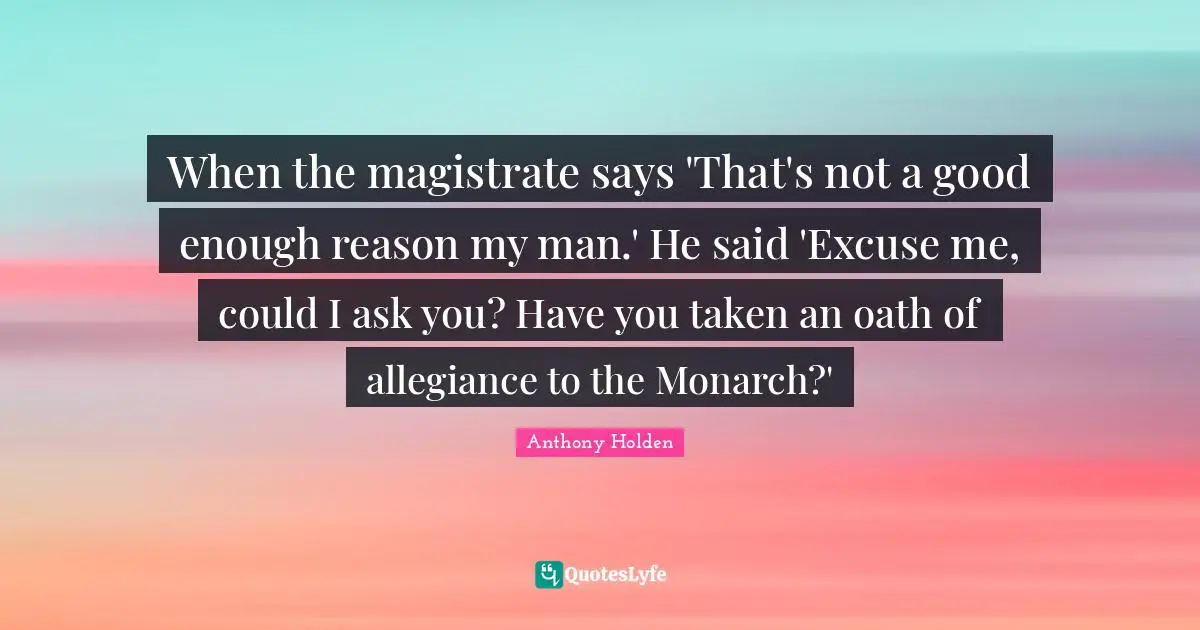 When the magistrate says 'That's not a good enough reason my man.' He said 'Excuse me, could I ask you? Have you taken an oath of allegiance to the Monarch?'