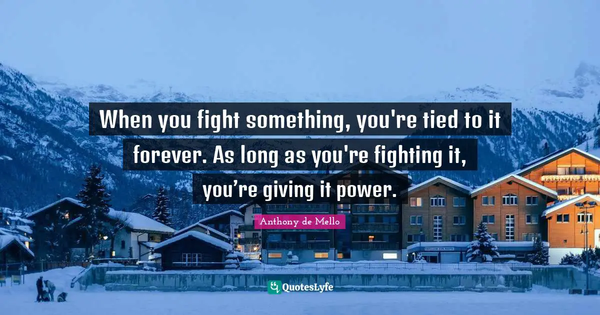 When you fight something, you're tied to it forever. As long as you're fighting it, you’re giving it power.